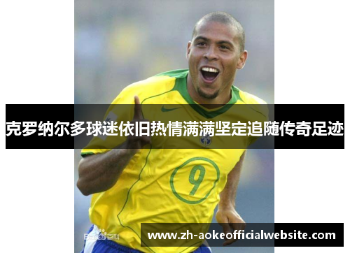 克罗纳尔多球迷依旧热情满满坚定追随传奇足迹