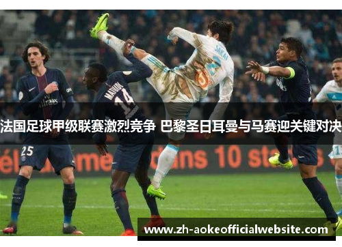 法国足球甲级联赛激烈竞争 巴黎圣日耳曼与马赛迎关键对决