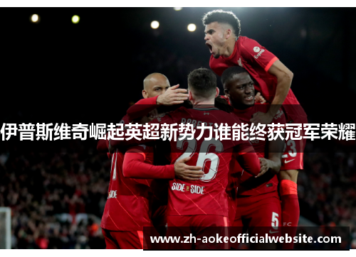 伊普斯维奇崛起英超新势力谁能终获冠军荣耀