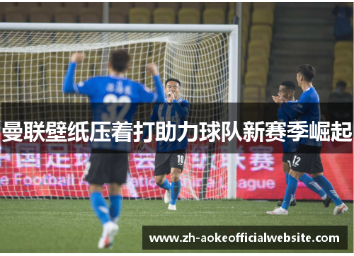 曼联壁纸压着打助力球队新赛季崛起