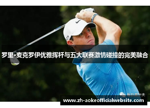 罗里·麦克罗伊优雅挥杆与五大联赛激情碰撞的完美融合